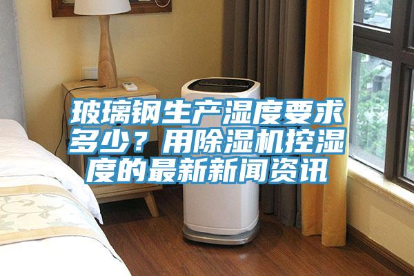 玻璃鋼生產濕度要求多少?用除濕機控濕度的最新新聞資訊