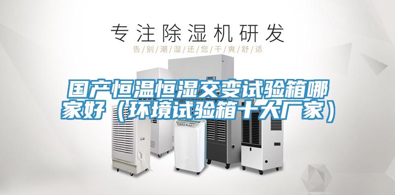國產恒溫恒濕交變試驗箱哪家好（環(huán)境試驗箱十大廠家）